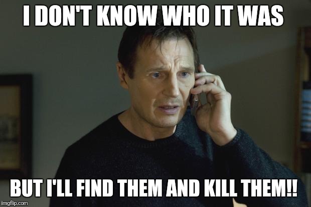 I don't know who are you | I DON'T KNOW WHO IT WAS; BUT I'LL FIND THEM AND KILL THEM!! | image tagged in i don't know who are you | made w/ Imgflip meme maker