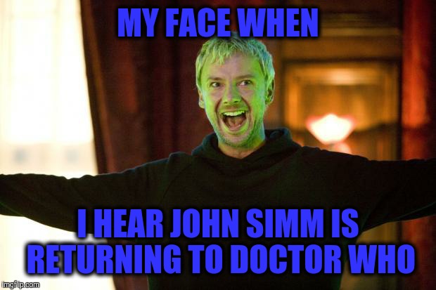 The Master did you miss me | MY FACE WHEN; I HEAR JOHN SIMM IS RETURNING TO DOCTOR WHO | image tagged in the master did you miss me | made w/ Imgflip meme maker