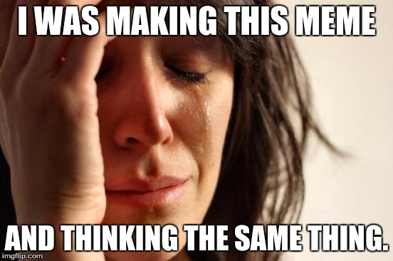 First World Problems Meme | I WAS MAKING THIS MEME AND THINKING THE SAME THING. | image tagged in memes,first world problems | made w/ Imgflip meme maker