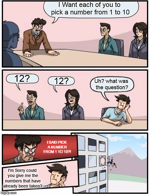 It's The Numbers Game | I Want each of you to pick a number from 1 to 10; 12? 12? Uh? what was the question? I SAID PICK A NUMBER FROM 1 TO 10?! I'm Sorry could you give me the numbers that have already been taken? | image tagged in memes,boardroom meeting suggestion | made w/ Imgflip meme maker