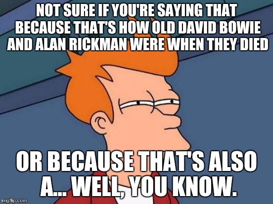 Futurama Fry Meme | NOT SURE IF YOU'RE SAYING THAT BECAUSE THAT'S HOW OLD DAVID BOWIE AND ALAN RICKMAN WERE WHEN THEY DIED OR BECAUSE THAT'S ALSO A... WELL, YOU | image tagged in memes,futurama fry | made w/ Imgflip meme maker