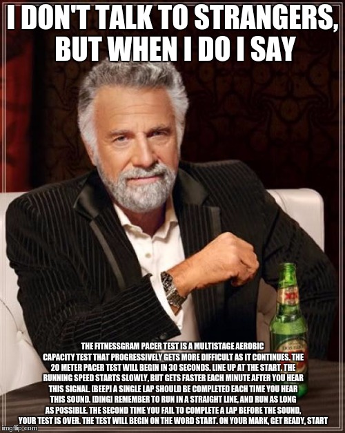 The Most Interesting Man In The World Meme | I DON'T TALK TO STRANGERS, BUT WHEN I DO I SAY; THE FITNESSGRAM PACER TEST IS A MULTISTAGE AEROBIC CAPACITY TEST THAT PROGRESSIVELY GETS MORE DIFFICULT AS IT CONTINUES. THE 20 METER PACER TEST WILL BEGIN IN 30 SECONDS. LINE UP AT THE START. THE RUNNING SPEED STARTS SLOWLY, BUT GETS FASTER EACH MINUTE AFTER YOU HEAR THIS SIGNAL. [BEEP] A SINGLE LAP SHOULD BE COMPLETED EACH TIME YOU HEAR THIS SOUND. [DING] REMEMBER TO RUN IN A STRAIGHT LINE, AND RUN AS LONG AS POSSIBLE. THE SECOND TIME YOU FAIL TO COMPLETE A LAP BEFORE THE SOUND, YOUR TEST IS OVER. THE TEST WILL BEGIN ON THE WORD START. ON YOUR MARK, GET READY, START | image tagged in memes,the most interesting man in the world | made w/ Imgflip meme maker