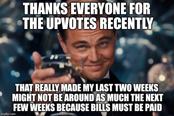 Leonardo Dicaprio Cheers Meme | THANKS EVERYONE FOR THE UPVOTES RECENTLY; THAT REALLY MADE MY LAST TWO WEEKS MIGHT NOT BE AROUND AS MUCH THE NEXT FEW WEEKS BECAUSE BILLS MUST BE PAID | image tagged in memes,leonardo dicaprio cheers | made w/ Imgflip meme maker