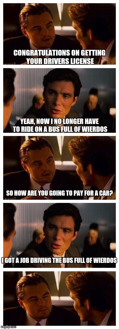 Leonardo Inception (Extended) | CONGRATULATIONS ON GETTING YOUR DRIVERS LICENSE; YEAH, NOW I NO LONGER HAVE TO RIDE ON A BUS FULL OF WIERDOS; SO HOW ARE YOU GOING TO PAY FOR A CAR? I GOT A JOB DRIVING THE BUS FULL OF WIERDOS | image tagged in leonardo inception extended | made w/ Imgflip meme maker