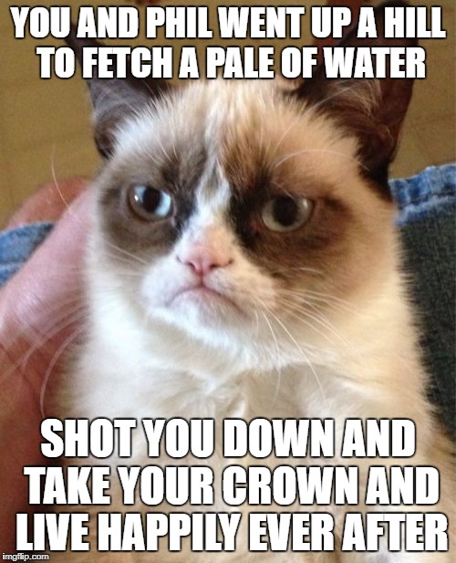 Grumpy Cat | YOU AND PHIL WENT UP A HILL TO FETCH A PALE OF WATER; SHOT YOU DOWN AND TAKE YOUR CROWN AND LIVE HAPPILY EVER AFTER | image tagged in memes,grumpy cat | made w/ Imgflip meme maker