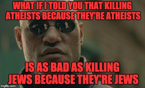 Matrix Morpheus Meme | WHAT IF I TOLD YOU THAT KILLING ATHEISTS BECAUSE THEY'RE ATHEISTS IS AS BAD AS KILLING JEWS BECAUSE THEY'RE JEWS | image tagged in memes,matrix morpheus | made w/ Imgflip meme maker