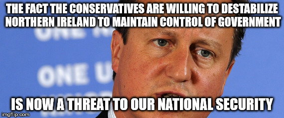 Threat to our National Secuirty | THE FACT THE CONSERVATIVES ARE WILLING TO DESTABILIZE NORTHERN IRELAND TO MAINTAIN CONTROL OF GOVERNMENT; IS NOW A THREAT TO OUR NATIONAL SECURITY | image tagged in threat to our national secuirty | made w/ Imgflip meme maker