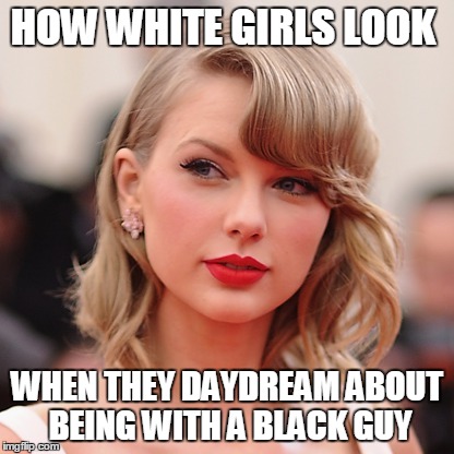 HOW WHITE GIRLS LOOK; WHEN THEY DAYDREAM ABOUT BEING WITH A BLACK GUY | image tagged in white girls,black guy,taylor swift | made w/ Imgflip meme maker