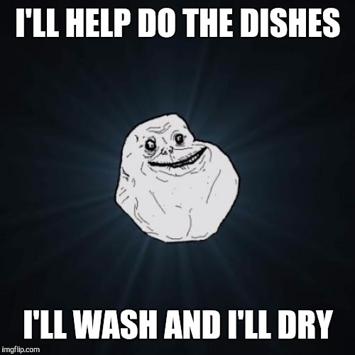 Forever alone | I'LL HELP DO THE DISHES; I'LL WASH AND I'LL DRY | image tagged in forever alone | made w/ Imgflip meme maker