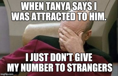 Captain Picard Facepalm Meme | WHEN TANYA SAYS I WAS ATTRACTED TO HIM. I JUST DON'T GIVE MY NUMBER TO STRANGERS | image tagged in memes,captain picard facepalm | made w/ Imgflip meme maker