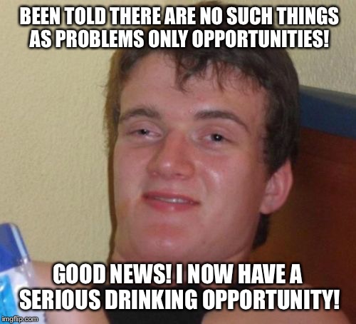 Challenging your brain  | BEEN TOLD THERE ARE NO SUCH THINGS AS PROBLEMS ONLY OPPORTUNITIES! GOOD NEWS! I NOW HAVE A SERIOUS DRINKING OPPORTUNITY! | image tagged in memes,10 guy,funny | made w/ Imgflip meme maker