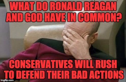 Captain Picard Facepalm | WHAT DO RONALD REAGAN AND GOD HAVE IN COMMON? CONSERVATIVES WILL RUSH TO DEFEND THEIR BAD ACTIONS | image tagged in memes,captain picard facepalm | made w/ Imgflip meme maker
