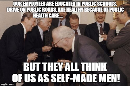 Laughing Men In Suits | OUR EMPLOYEES ARE EDUCATED IN PUBLIC SCHOOLS, DRIVE ON PUBLIC ROADS, ARE HEALTHY BECAUSE OF PUBLIC HEALTH CARE.... BUT THEY ALL THINK OF US AS SELF-MADE MEN! | image tagged in memes,laughing men in suits | made w/ Imgflip meme maker