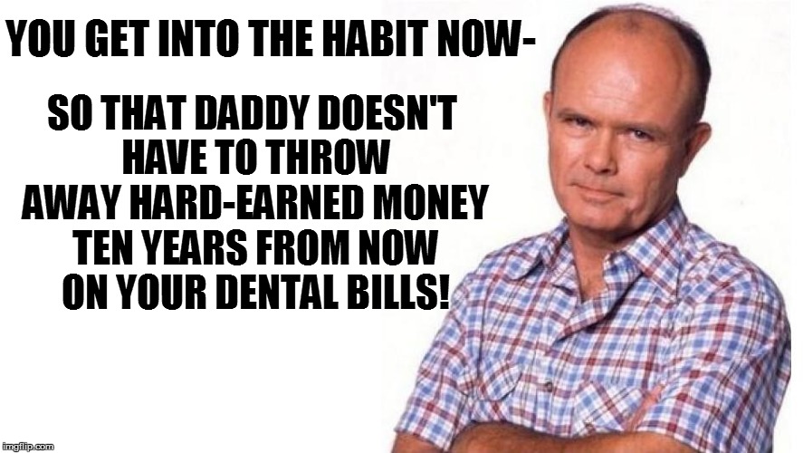 SO THAT DADDY DOESN'T HAVE TO THROW AWAY HARD-EARNED MONEY TEN YEARS FROM NOW ON YOUR DENTAL BILLS! YOU GET INTO THE HABIT NOW- | made w/ Imgflip meme maker