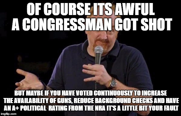 Louis ck but maybe | OF COURSE ITS AWFUL A CONGRESSMAN GOT SHOT; BUT MAYBE IF YOU HAVE VOTED CONTINUOUSLY TO INCREASE THE AVAILABILITY OF GUNS, REDUCE BACKGROUND CHECKS AND HAVE AN A+ POLITICAL  RATING FROM THE NRA IT'S A LITTLE BIT YOUR FAULT | image tagged in louis ck but maybe | made w/ Imgflip meme maker