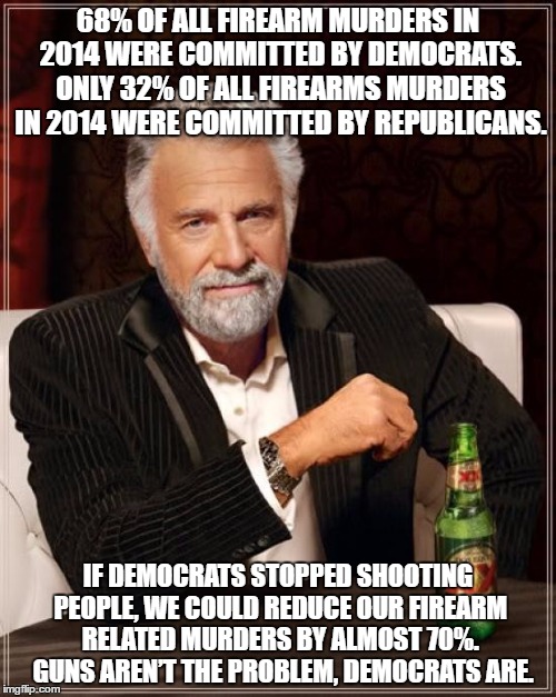 Time to outlaw Democrats... |  68% OF ALL FIREARM MURDERS IN 2014 WERE COMMITTED BY DEMOCRATS. ONLY 32% OF ALL FIREARMS MURDERS IN 2014 WERE COMMITTED BY REPUBLICANS. IF DEMOCRATS STOPPED SHOOTING PEOPLE, WE COULD REDUCE OUR FIREARM RELATED MURDERS BY ALMOST 70%. 
GUNS AREN’T THE PROBLEM, DEMOCRATS ARE. | image tagged in memes,the most interesting man in the world,gun control,gun laws,mass shooting | made w/ Imgflip meme maker