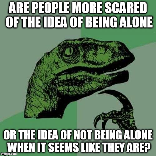 This is actually a serious question | ARE PEOPLE MORE SCARED OF THE IDEA OF BEING ALONE; OR THE IDEA OF NOT BEING ALONE WHEN IT SEEMS LIKE THEY ARE? | image tagged in memes,philosoraptor | made w/ Imgflip meme maker