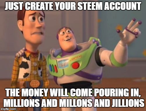 X, X Everywhere Meme | JUST CREATE YOUR STEEM ACCOUNT; THE MONEY WILL COME POURING IN, MILLIONS AND MILLONS AND JILLIONS | image tagged in memes,x x everywhere | made w/ Imgflip meme maker