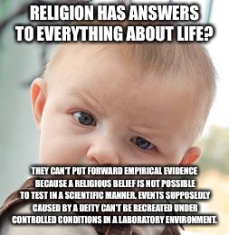 Skeptical Baby Meme | RELIGION HAS ANSWERS TO EVERYTHING ABOUT LIFE? THEY CAN'T PUT FORWARD EMPIRICAL EVIDENCE BECAUSE A RELIGIOUS BELIEF IS NOT POSSIBLE TO TEST IN A SCIENTIFIC MANNER. EVENTS SUPPOSEDLY CAUSED BY A DEITY CAN'T BE RECREATED UNDER CONTROLLED CONDITIONS IN A LABORATORY ENVIRONMENT. | image tagged in memes,skeptical baby | made w/ Imgflip meme maker