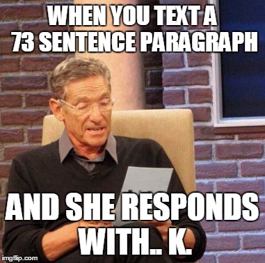 Maury Lie Detector Meme | WHEN YOU TEXT A 73 SENTENCE PARAGRAPH; AND SHE RESPONDS WITH.. K. | image tagged in memes,maury lie detector | made w/ Imgflip meme maker