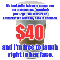 Sauce for the goose. | My bank teller is free to encourage me to accept my "overdraft privilege" so I'll never be embarrassed when my card is declined. and I'm free to laugh right in her face. | image tagged in fees,bank teller,freedom | made w/ Imgflip meme maker