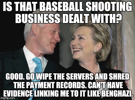 Financing the Democratic Cause | IS THAT BASEBALL SHOOTING BUSINESS DEALT WITH? GOOD. GO WIPE THE SERVERS AND SHRED THE PAYMENT RECORDS. CAN'T HAVE EVIDENCE LINKING ME TO IT LIKE BENGHAZI. | image tagged in bill and hillary clinton,shooting,crooked hillary | made w/ Imgflip meme maker