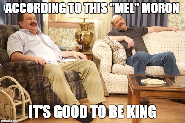 Goldberg Mustaches | ACCORDING TO THIS "MEL" MORON IT'S GOOD TO BE KING | image tagged in goldberg mustaches | made w/ Imgflip meme maker
