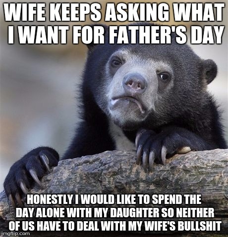 Confession Bear Meme | WIFE KEEPS ASKING WHAT I WANT FOR FATHER'S DAY; HONESTLY I WOULD LIKE TO SPEND THE DAY ALONE WITH MY DAUGHTER SO NEITHER OF US HAVE TO DEAL WITH MY WIFE'S BULLSHIT | image tagged in memes,confession bear | made w/ Imgflip meme maker