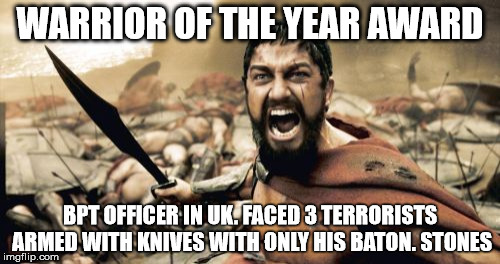 Sparta Leonidas Meme | WARRIOR OF THE YEAR AWARD; BPT OFFICER IN UK. FACED 3 TERRORISTS ARMED WITH KNIVES WITH ONLY HIS BATON.
STONES | image tagged in memes,sparta leonidas | made w/ Imgflip meme maker