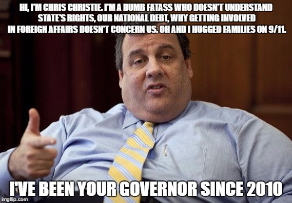 Chris Christie PSA | HI, I'M CHRIS CHRISTIE. I'M A DUMB FATASS WHO DOESN'T UNDERSTAND STATE'S RIGHTS, OUR NATIONAL DEBT, WHY GETTING INVOLVED IN FOREIGN AFFAIRS DOESN'T CONCERN US. OH AND I HUGGED FAMILIES ON 9/11. I'VE BEEN YOUR GOVERNOR SINCE 2010 | image tagged in chris christie,republicans | made w/ Imgflip meme maker