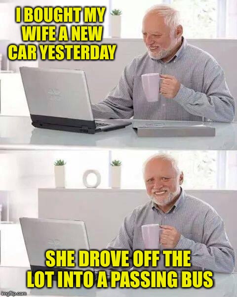 Hide the Pain Harold | I BOUGHT MY WIFE A NEW CAR YESTERDAY; SHE DROVE OFF THE LOT INTO A PASSING BUS | image tagged in memes,hide the pain harold | made w/ Imgflip meme maker