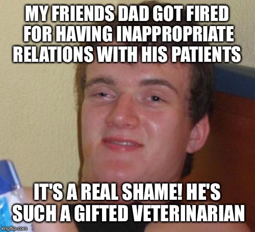 Loving your pets | MY FRIENDS DAD GOT FIRED FOR HAVING INAPPROPRIATE RELATIONS WITH HIS PATIENTS; IT'S A REAL SHAME! HE'S SUCH A GIFTED VETERINARIAN | image tagged in memes,10 guy,funny | made w/ Imgflip meme maker