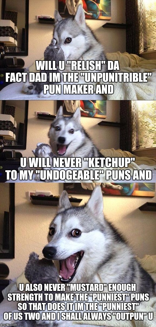 Bad Pun Dog Meme | WILL U "RELISH" DA FACT DAD IM THE "UNPUNITRIBLE" PUN MAKER AND; U WILL NEVER "KETCHUP" TO MY "UNDOGEABLE" PUNS AND; U ALSO NEVER "MUSTARD" ENOUGH STRENGTH TO MAKE THE "PUNNIEST" PUNS SO THAT DOES IT IM THE "PUNNIEST" OF US TWO AND I SHALL ALWAYS "OUTPUN" U | image tagged in memes,bad pun dog | made w/ Imgflip meme maker