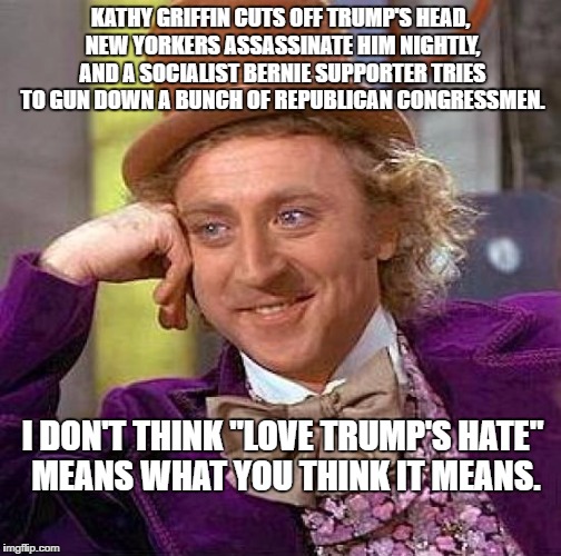 Creepy Condescending Wonka | KATHY GRIFFIN CUTS OFF TRUMP'S HEAD, NEW YORKERS ASSASSINATE HIM NIGHTLY, AND A SOCIALIST BERNIE SUPPORTER TRIES TO GUN DOWN A BUNCH OF REPUBLICAN CONGRESSMEN. I DON'T THINK "LOVE TRUMP'S HATE" MEANS WHAT YOU THINK IT MEANS. | image tagged in memes,creepy condescending wonka | made w/ Imgflip meme maker