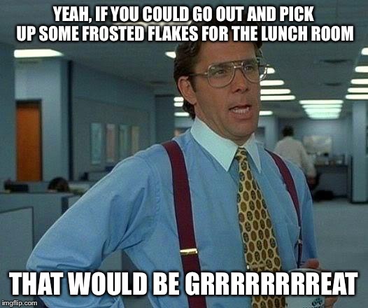 That Would Be Great Meme | YEAH, IF YOU COULD GO OUT AND PICK UP SOME FROSTED FLAKES FOR THE LUNCH ROOM; THAT WOULD BE GRRRRRRRREAT | image tagged in memes,that would be great | made w/ Imgflip meme maker