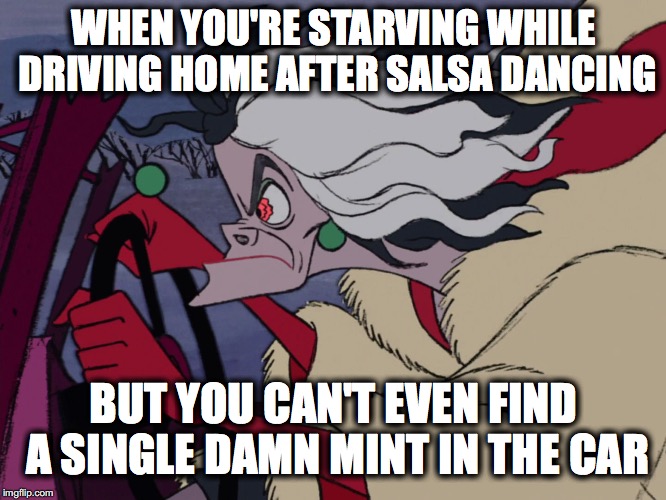 Cruella Driving | WHEN YOU'RE STARVING WHILE DRIVING HOME AFTER SALSA DANCING; BUT YOU CAN'T EVEN FIND A SINGLE DAMN MINT IN THE CAR | image tagged in cruella driving | made w/ Imgflip meme maker