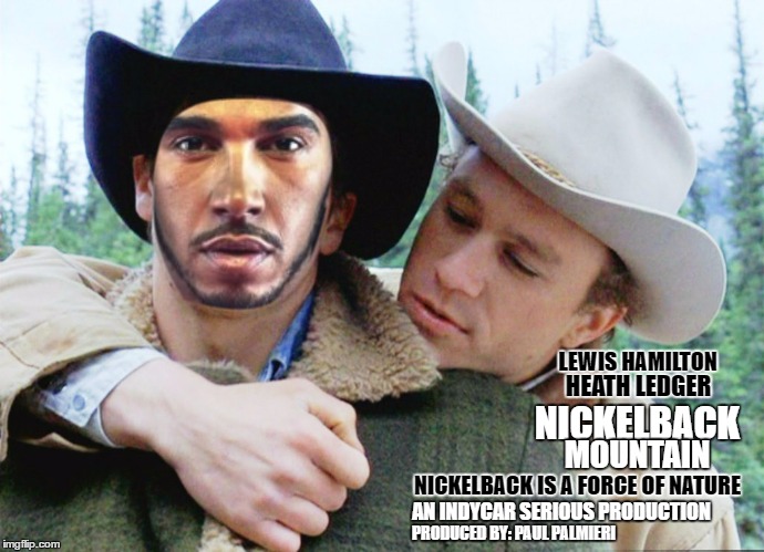 #IWishIKnewHowtoQuitYounickelback | LEWIS HAMILTON; HEATH LEDGER; NICKELBACK; MOUNTAIN; NICKELBACK IS A FORCE OF NATURE; AN INDYCAR SERIOUS PRODUCTION; PRODUCED BY: PAUL PALMIERI | image tagged in lewis hamilton,indycar series,formula 1,funny memes,racing,brokeback mountain | made w/ Imgflip meme maker