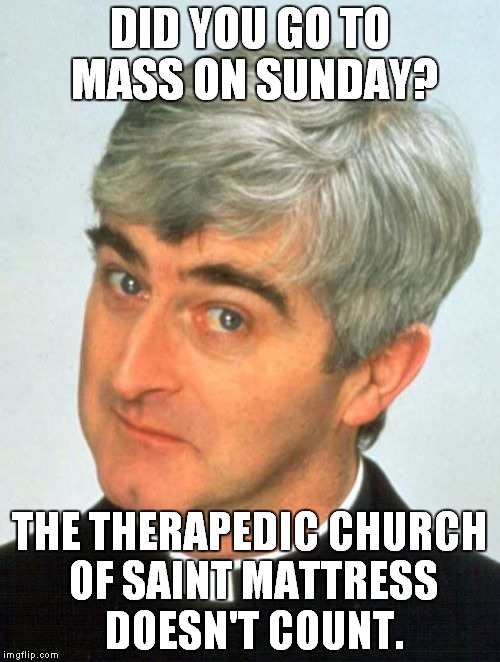 Father Ted |  DID YOU GO TO MASS ON SUNDAY? THE THERAPEDIC CHURCH OF SAINT MATTRESS DOESN'T COUNT. | image tagged in memes,father ted | made w/ Imgflip meme maker