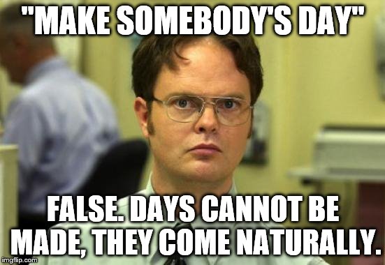 Dwight Schrute | "MAKE SOMEBODY'S DAY"; FALSE. DAYS CANNOT BE MADE, THEY COME NATURALLY. | image tagged in memes,dwight schrute | made w/ Imgflip meme maker