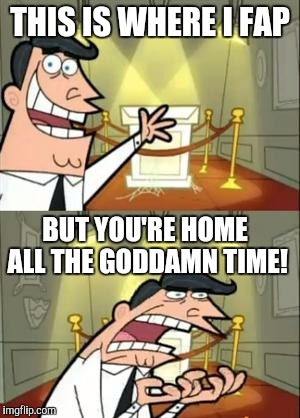 This Is Where I'd Put My Trophy If I Had One Meme | THIS IS WHERE I FAP; BUT YOU'RE HOME ALL THE GODDAMN TIME! | image tagged in memes,this is where i'd put my trophy if i had one | made w/ Imgflip meme maker