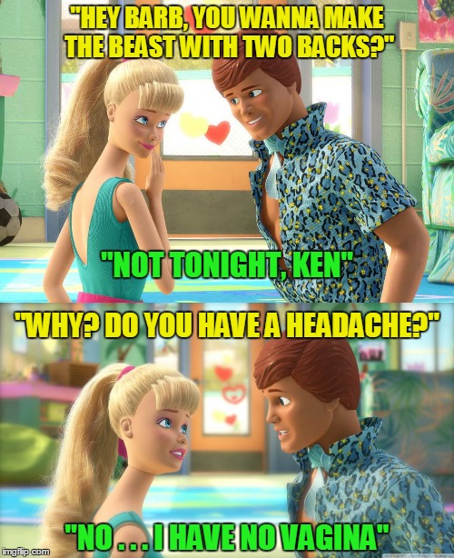 that Ken - such a romantic | "HEY BARB, YOU WANNA MAKE THE BEAST WITH TWO BACKS?"; "NOT TONIGHT, KEN"; "WHY? DO YOU HAVE A HEADACHE?"; "NO . . . I HAVE NO VAGINA" | image tagged in memes,barbie meme week,barbie,sex | made w/ Imgflip meme maker