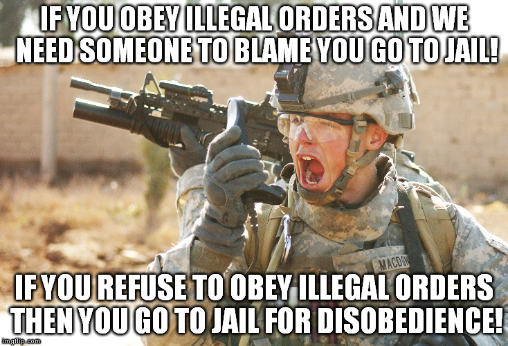 US Army Soldier yelling radio iraq war | IF YOU OBEY ILLEGAL ORDERS AND WE NEED SOMEONE TO BLAME YOU GO TO JAIL! IF YOU REFUSE TO OBEY ILLEGAL ORDERS THEN YOU GO TO JAIL FOR DISOBEDIENCE! | image tagged in us army soldier yelling radio iraq war | made w/ Imgflip meme maker