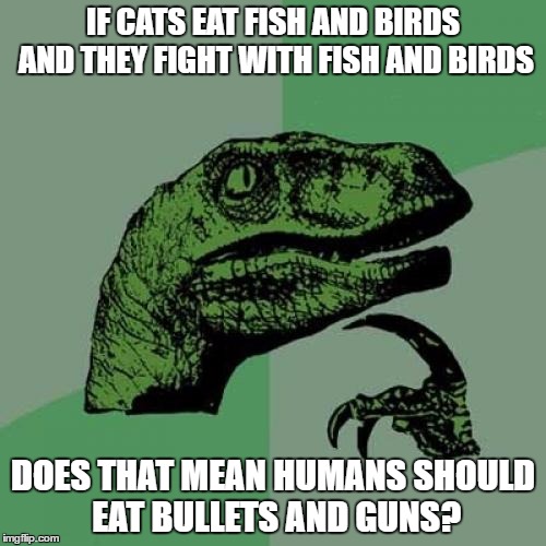 Philosoraptor Meme | IF CATS EAT FISH AND BIRDS AND THEY FIGHT WITH FISH AND BIRDS; DOES THAT MEAN HUMANS SHOULD EAT BULLETS AND GUNS? | image tagged in memes,philosoraptor | made w/ Imgflip meme maker