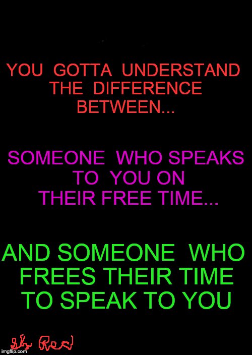 a black blank | YOU  GOTTA  UNDERSTAND THE  DIFFERENCE BETWEEN... SOMEONE  WHO SPEAKS TO  YOU ON THEIR FREE TIME... AND SOMEONE  WHO FREES THEIR TIME TO SPEAK TO YOU | image tagged in a black blank | made w/ Imgflip meme maker