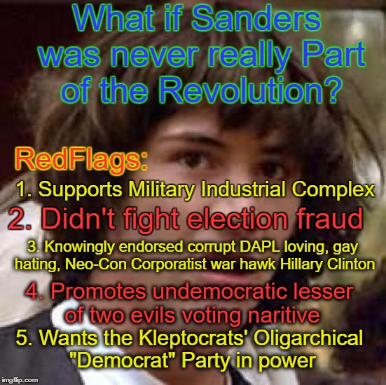 DemExit. | What if Sanders was never really Part of the Revolution? RedFlags:; 1. Supports Military Industrial Complex; 2. Didn't fight election fraud; 3. Knowingly endorsed corrupt DAPL loving, gay hating, Neo-Con Corporatist war hawk Hillary Clinton; 4. Promotes undemocratic lesser of two evils voting naritive; 5. Wants the Kleptocrats' Oligarchical "Democrat" Party in power | image tagged in memes,conspiracy keanu,bernie sanders,sanders,revolution | made w/ Imgflip meme maker