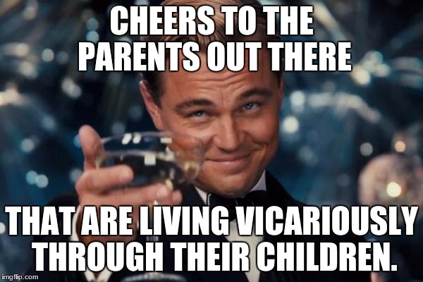 Leonardo Dicaprio Cheers | CHEERS TO THE PARENTS OUT THERE; THAT ARE LIVING VICARIOUSLY THROUGH THEIR CHILDREN. | image tagged in memes,leonardo dicaprio cheers | made w/ Imgflip meme maker
