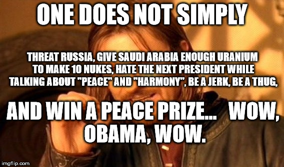 One Does Not Simply Meme | ONE DOES NOT SIMPLY; THREAT RUSSIA, GIVE SAUDI ARABIA ENOUGH URANIUM TO MAKE 10 NUKES, HATE THE NEXT PRESIDENT WHILE TALKING ABOUT "PEACE" AND "HARMONY", BE A JERK, BE A THUG, AND WIN A PEACE PRIZE...


WOW, OBAMA, WOW. | image tagged in memes,one does not simply | made w/ Imgflip meme maker