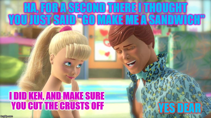 Now we know who wears the pants in the dream house | HA, FOR A SECOND THERE I THOUGHT YOU JUST SAID "GO MAKE ME A SANDWICH"; YES DEAR; I DID KEN, AND MAKE SURE YOU CUT THE CRUSTS OFF | image tagged in barbie week,ken is whipped,bet he does her laundry too | made w/ Imgflip meme maker