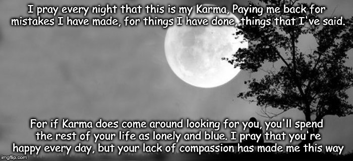 I pray every night that this is my Karma,
Paying me back for mistakes I have made, for things I have done, things that I've said. For if Karma does come around looking for you, you'll spend the rest of your life as lonely and blue. I pray that you're happy every day, but your lack of compassion has made me this way | image tagged in forever alone | made w/ Imgflip meme maker