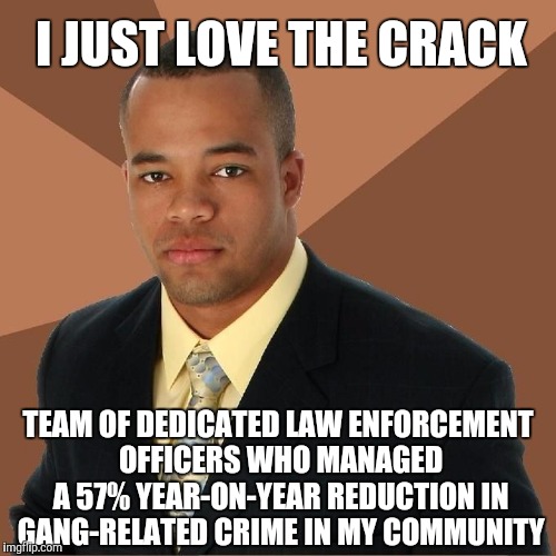 Successful Black Man |  I JUST LOVE THE CRACK; TEAM OF DEDICATED LAW ENFORCEMENT OFFICERS WHO MANAGED A 57% YEAR-ON-YEAR REDUCTION IN GANG-RELATED CRIME IN MY COMMUNITY | image tagged in succesful black man | made w/ Imgflip meme maker